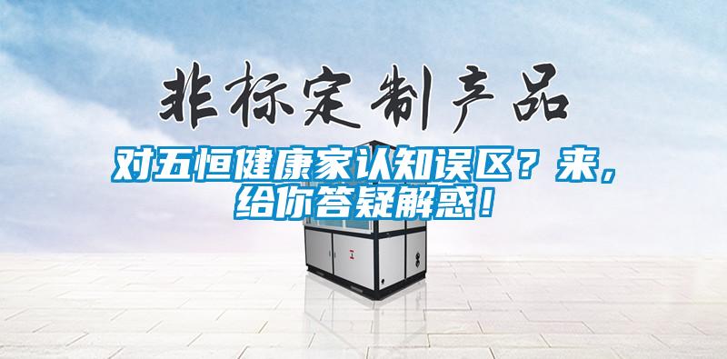 对五恒健康家认知误区？来，给你答疑解惑！