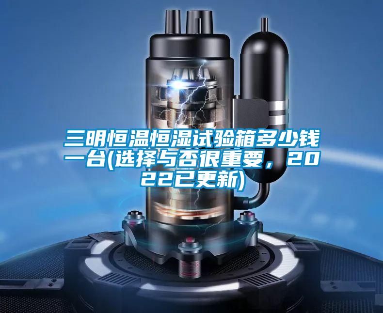 三明恒温恒湿试验箱多少钱一台(选择与否很重要，2022已更新)