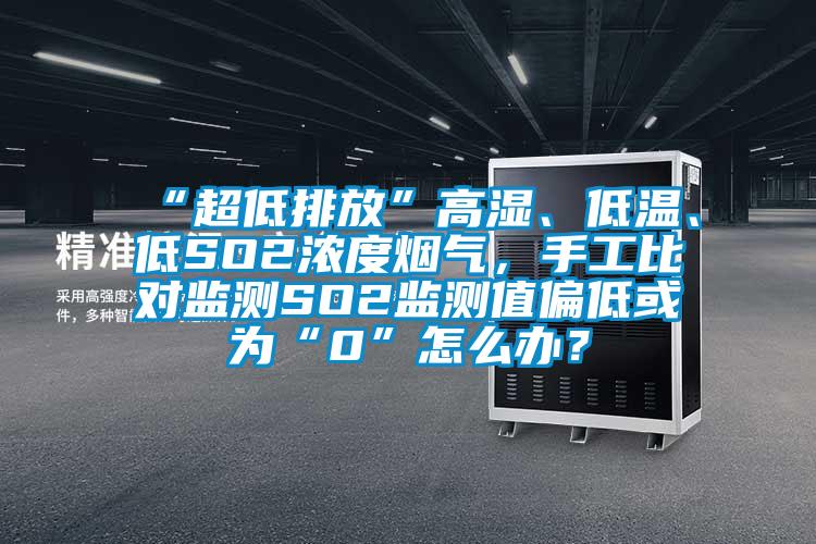 “超低排放”高湿、低温、低SO2浓度烟气，手工比对监测SO2监测值偏低或为“0”怎么办？
