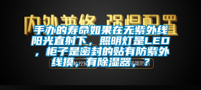 手办的寿命如果在无紫外线阳光直射下，照明灯是LED，柜子是密封的贴有防紫外线摸，有除湿器，？