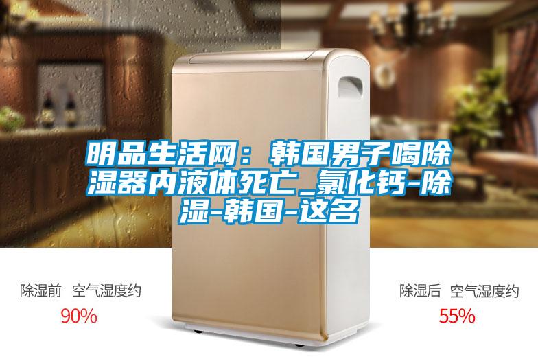 明品生活网：韩国男子喝除湿器内液体死亡_氯化钙-除湿-韩国-这名