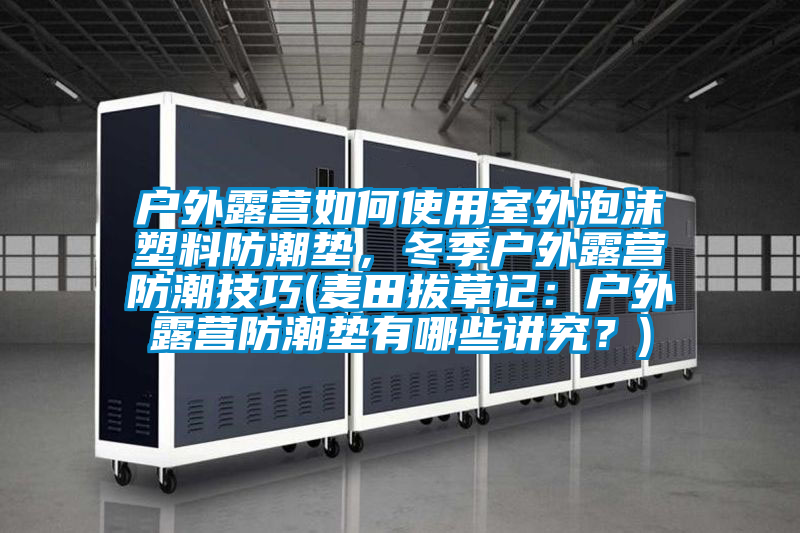 户外露营如何使用室外泡沫塑料防潮垫，冬季户外露营防潮技巧(麦田拔草记：户外露营防潮垫有哪些讲究？)