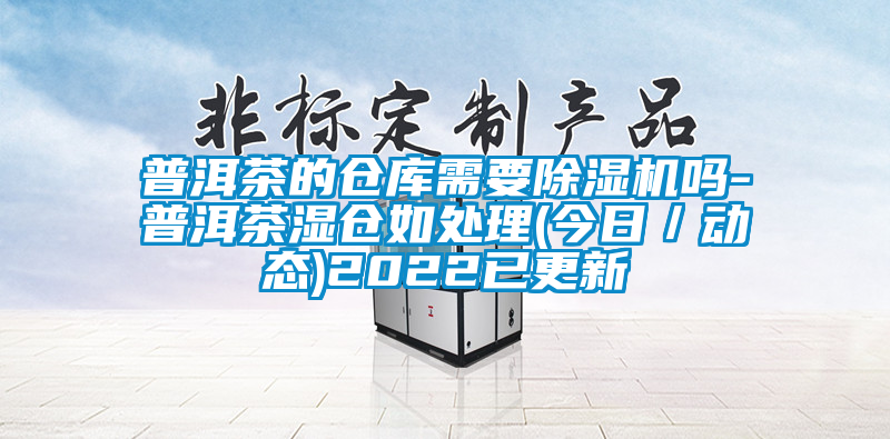 普洱茶的仓库需要麻豆视频黄网站吗-普洱茶湿仓如处理(今日／动态)2022已更新
