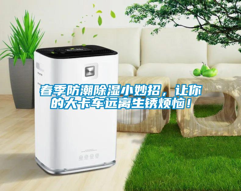 春季防潮除湿小妙招，让你的大卡车远离生锈烦恼！