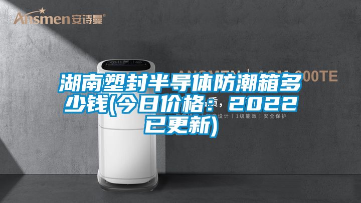 湖南塑封半导体防潮箱多少钱(今日价格：2022已更新)