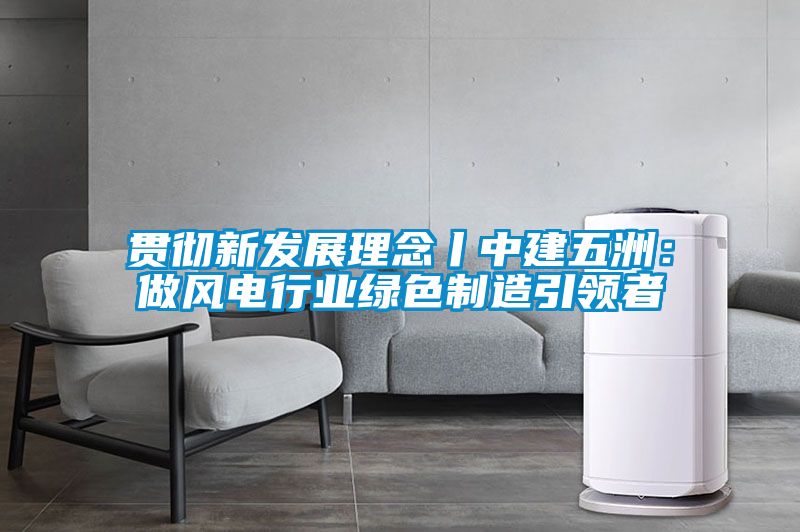 贯彻新发展理念丨中建五洲：做风电行业绿色制造引领者