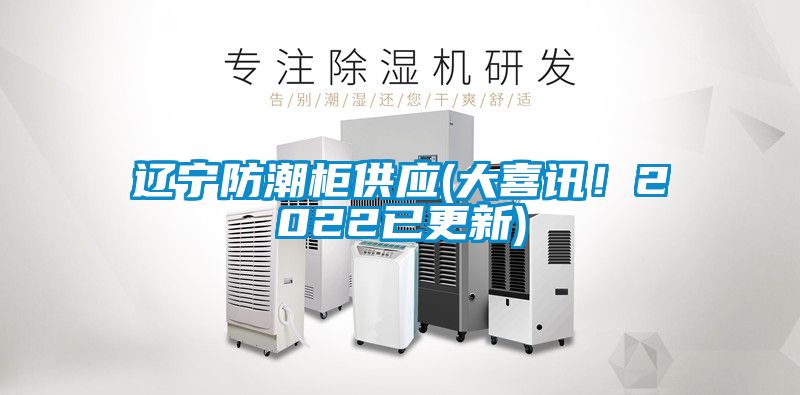 辽宁防潮柜供应(大喜讯！2022已更新)