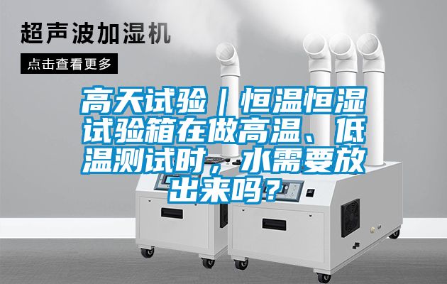 高天试验｜恒温恒湿试验箱在做高温、低温测试时，水需要放出来吗？