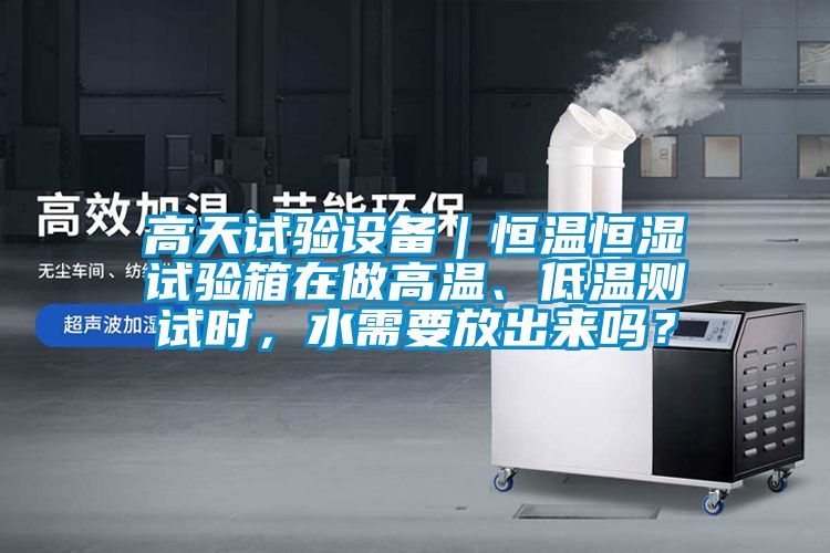 高天试验设备｜恒温恒湿试验箱在做高温、低温测试时，水需要放出来吗？
